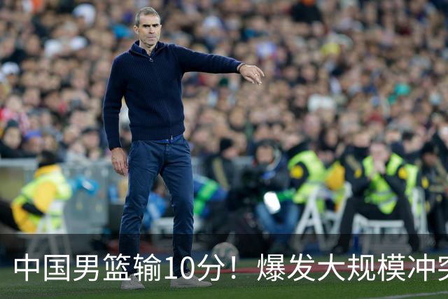 中国男篮输10分！爆发大规模冲突，3人罚出场，1人摔重伤
