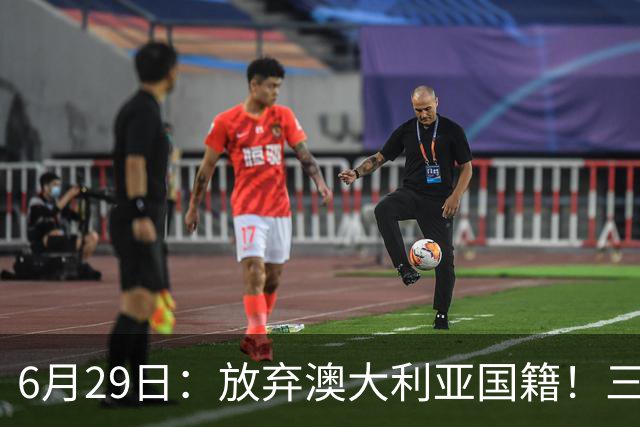6月29日：放弃澳大利亚国籍！三位澳大利国少队核心都将入籍为中国男足出战